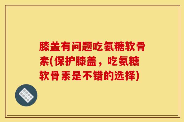膝盖有问题吃氨糖软骨素(保护膝盖，吃氨糖软骨素是不错的选择)