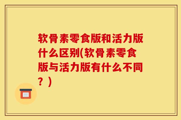 软骨素零食版和活力版什么区别(软骨素零食版与活力版有什么不同？)