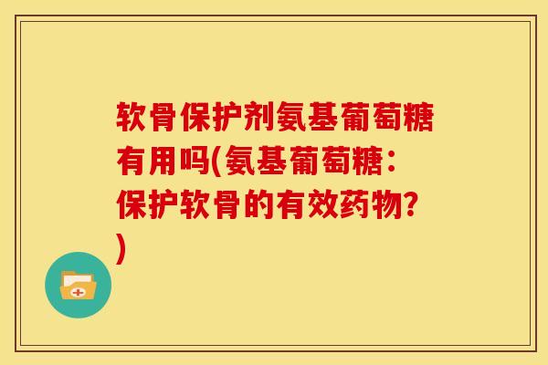 软骨保护剂氨基葡萄糖有用吗(氨基葡萄糖：保护软骨的有效药物？)