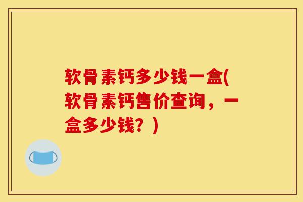 软骨素钙多少钱一盒(软骨素钙售价查询，一盒多少钱？)