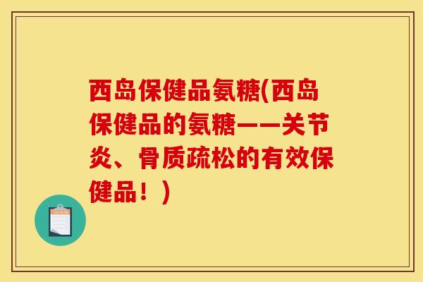 西岛保健品氨糖(西岛保健品的氨糖——关节炎、骨质疏松的有效保健品！)
