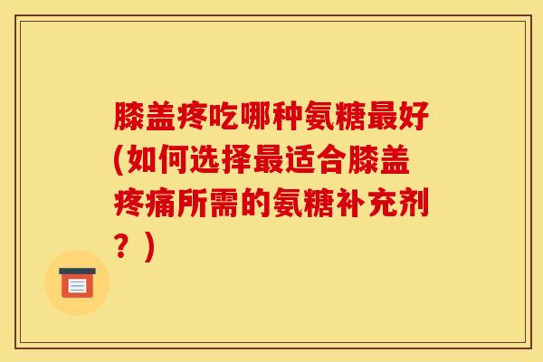 膝盖疼吃哪种氨糖最好(如何选择最适合膝盖疼痛所需的氨糖补充剂？)