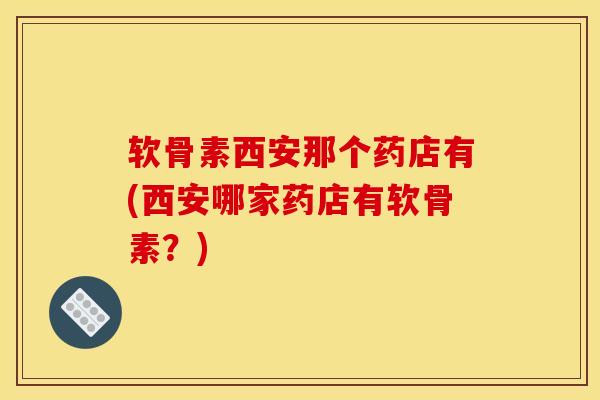 软骨素西安那个药店有(西安哪家药店有软骨素？)