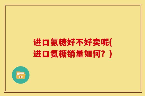 进口氨糖好不好卖呢(进口氨糖销量如何？)