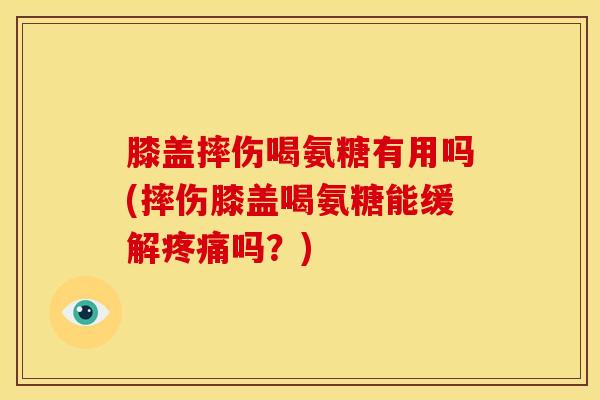 膝盖摔伤喝氨糖有用吗(摔伤膝盖喝氨糖能缓解疼痛吗？)