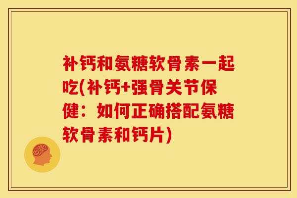 补钙和氨糖软骨素一起吃(补钙+强骨关节保健：如何正确搭配氨糖软骨素和钙片)