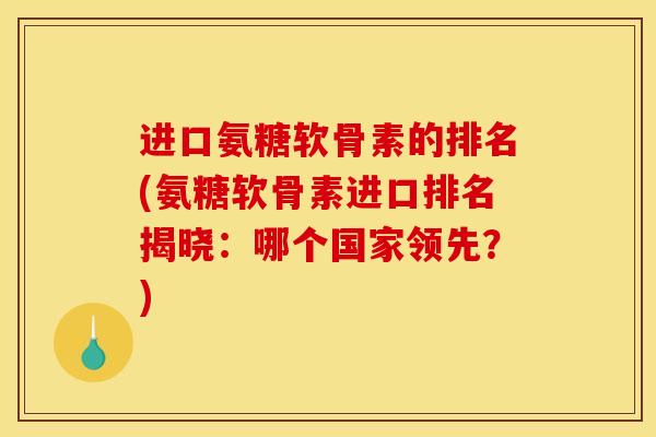 进口氨糖软骨素的排名(氨糖软骨素进口排名揭晓：哪个国家领先？)