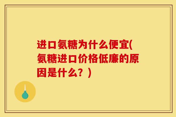 进口氨糖为什么便宜(氨糖进口价格低廉的原因是什么？)