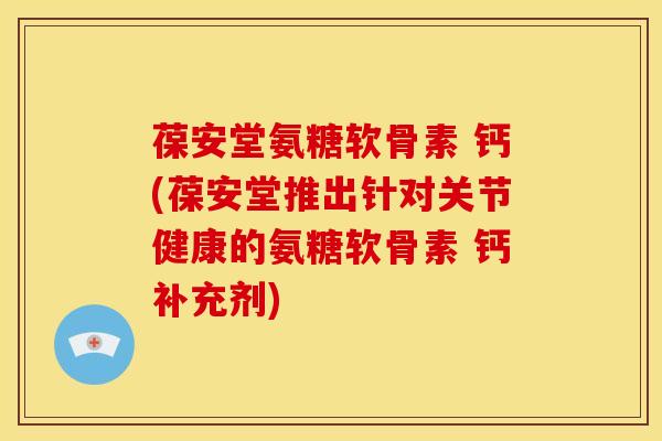 葆安堂氨糖软骨素 钙(葆安堂推出针对关节健康的氨糖软骨素 钙补充剂)