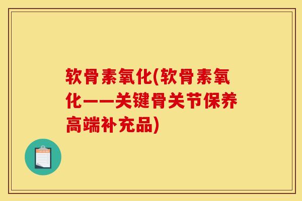 软骨素氧化(软骨素氧化——关键骨关节保养高端补充品)