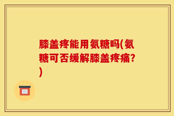 膝盖疼能用氨糖吗(氨糖可否缓解膝盖疼痛？)