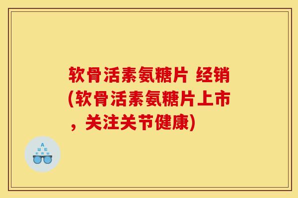 软骨活素氨糖片 经销(软骨活素氨糖片上市，关注关节健康)