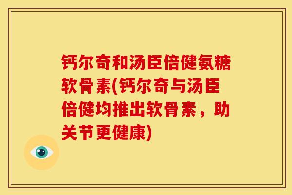 钙尔奇和汤臣倍健氨糖软骨素(钙尔奇与汤臣倍健均推出软骨素，助关节更健康)