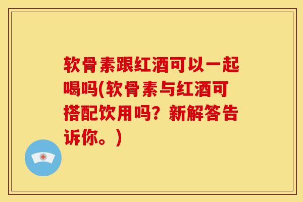 软骨素跟红酒可以一起喝吗(软骨素与红酒可搭配饮用吗？新解答告诉你。)