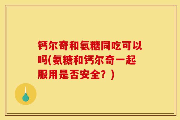 钙尔奇和氨糖同吃可以吗(氨糖和钙尔奇一起服用是否安全？)