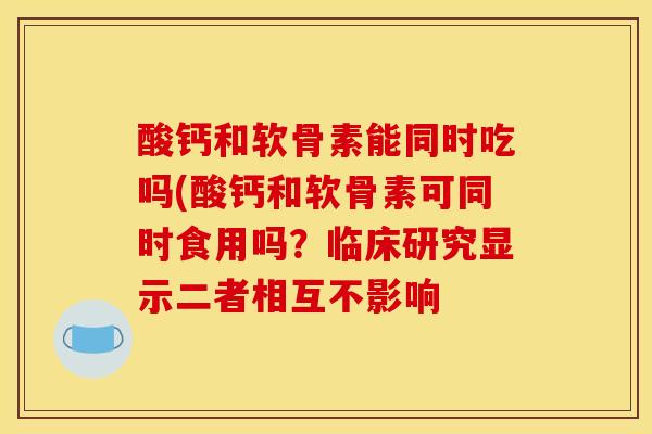 酸钙和软骨素能同时吃吗(酸钙和软骨素可同时食用吗？临床研究显示二者相互不影响