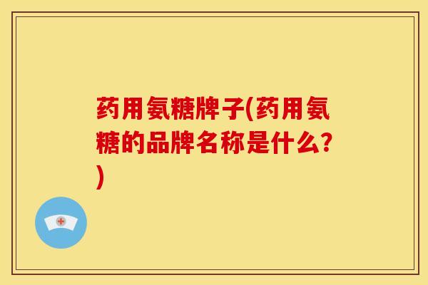 药用氨糖牌子(药用氨糖的品牌名称是什么？)