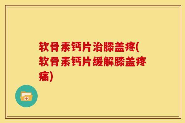 软骨素钙片治膝盖疼(软骨素钙片缓解膝盖疼痛)
