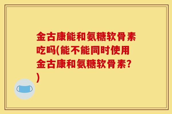金古康能和氨糖软骨素吃吗(能不能同时使用金古康和氨糖软骨素？)