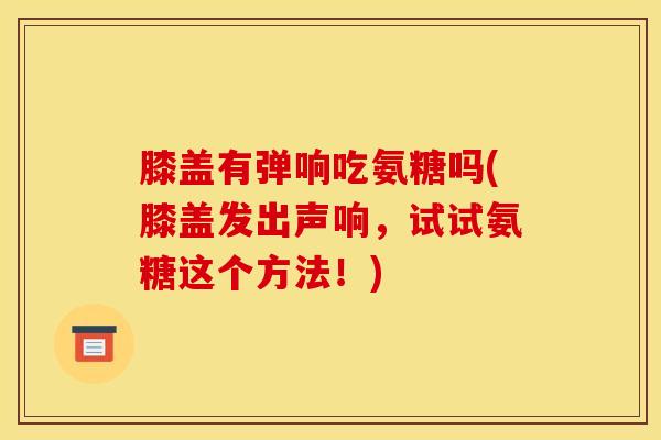 膝盖有弹响吃氨糖吗(膝盖发出声响，试试氨糖这个方法！)