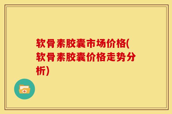 软骨素胶囊市场价格(软骨素胶囊价格走势分析)