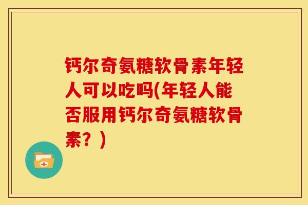 钙尔奇氨糖软骨素年轻人可以吃吗(年轻人能否服用钙尔奇氨糖软骨素？)