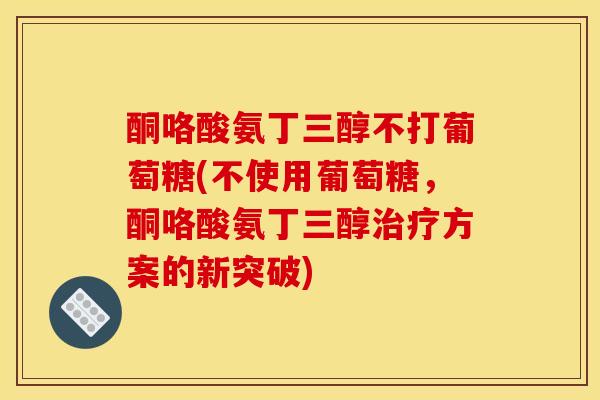 酮咯酸氨丁三醇不打葡萄糖(不使用葡萄糖，酮咯酸氨丁三醇治疗方案的新突破)