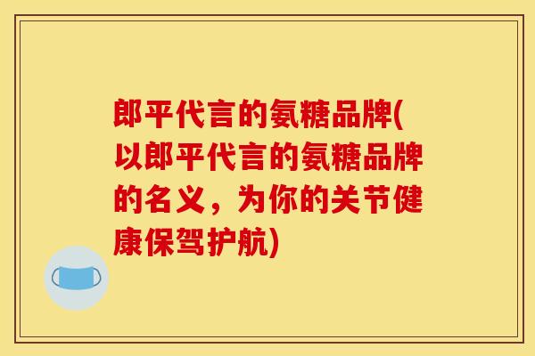 郎平代言的氨糖品牌(以郎平代言的氨糖品牌的名义，为你的关节健康保驾护航)