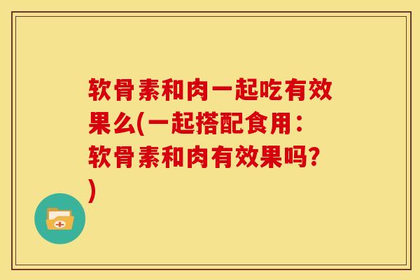 软骨素和肉一起吃有效果么(一起搭配食用：软骨素和肉有效果吗？)