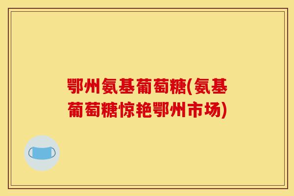 鄂州氨基葡萄糖(氨基葡萄糖惊艳鄂州市场)