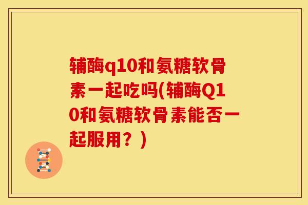 辅酶q10和氨糖软骨素一起吃吗(辅酶Q10和氨糖软骨素能否一起服用？)