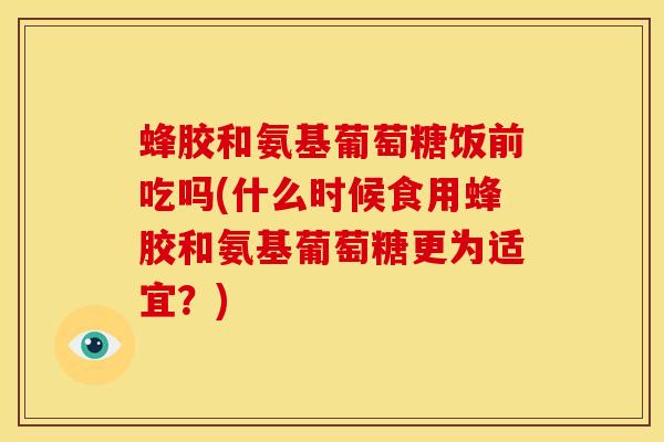 蜂胶和氨基葡萄糖饭前吃吗(什么时候食用蜂胶和氨基葡萄糖更为适宜？)