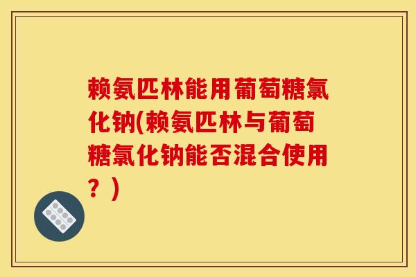赖氨匹林能用葡萄糖氯化钠(赖氨匹林与葡萄糖氯化钠能否混合使用？)