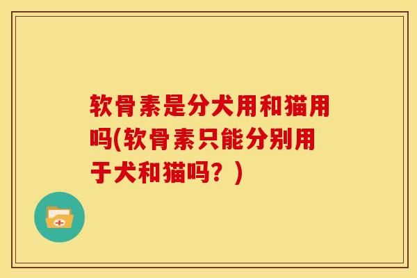 软骨素是分犬用和猫用吗(软骨素只能分别用于犬和猫吗？)
