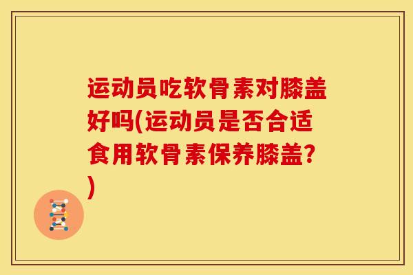 运动员吃软骨素对膝盖好吗(运动员是否合适食用软骨素保养膝盖？)
