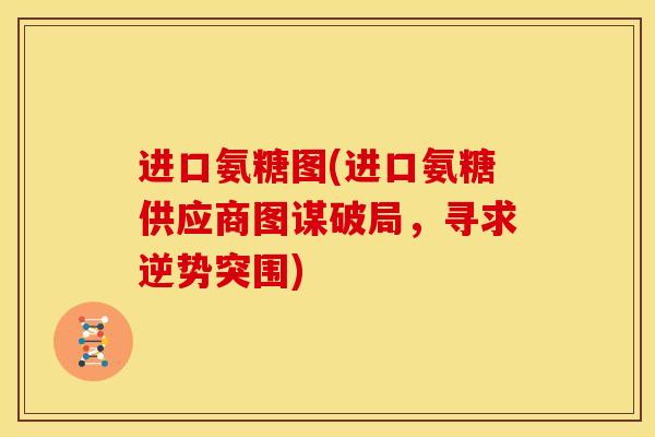 进口氨糖图(进口氨糖供应商图谋破局，寻求逆势突围)