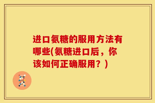 进口氨糖的服用方法有哪些(氨糖进口后，你该如何正确服用？)