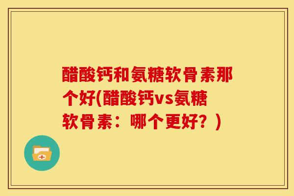 醋酸钙和氨糖软骨素那个好(醋酸钙vs氨糖软骨素：哪个更好？)