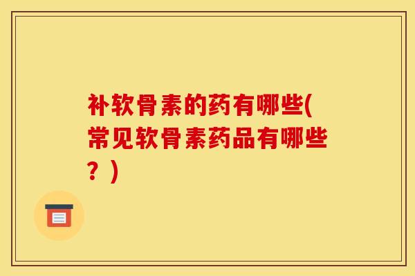 补软骨素的药有哪些(常见软骨素药品有哪些？)