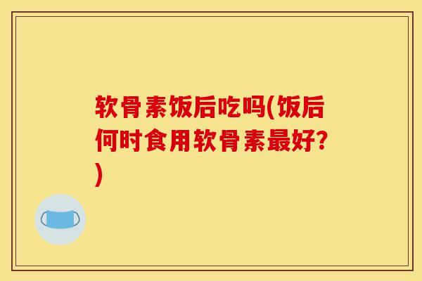 软骨素饭后吃吗(饭后何时食用软骨素最好？)