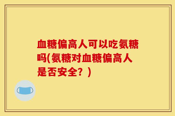 血糖偏高人可以吃氨糖吗(氨糖对血糖偏高人是否安全？)