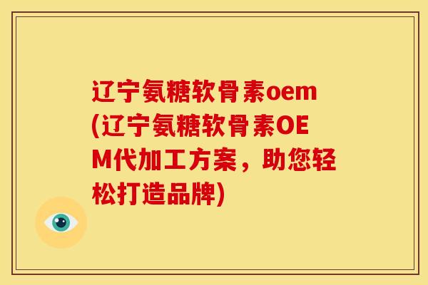 辽宁氨糖软骨素oem(辽宁氨糖软骨素OEM代加工方案，助您轻松打造品牌)