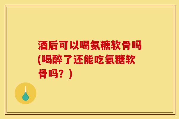 酒后可以喝氨糖软骨吗(喝醉了还能吃氨糖软骨吗？)
