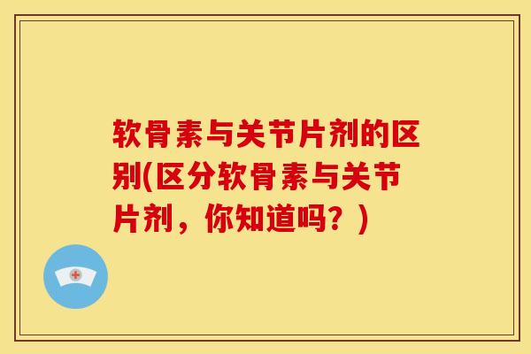 软骨素与关节片剂的区别(区分软骨素与关节片剂，你知道吗？)