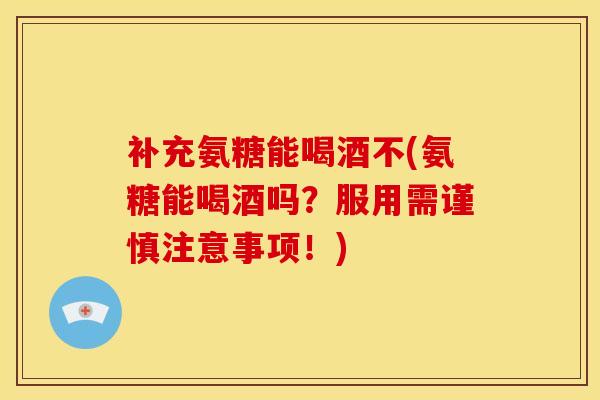 补充氨糖能喝酒不(氨糖能喝酒吗？服用需谨慎注意事项！)