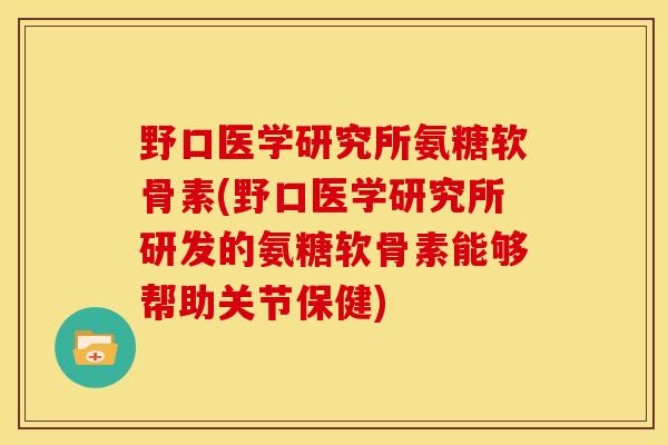 野口医学研究所氨糖软骨素(野口医学研究所研发的氨糖软骨素能够帮助关节保健)