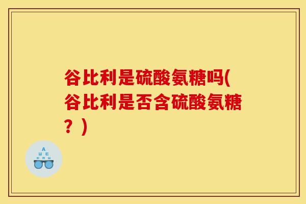 谷比利是硫酸氨糖吗(谷比利是否含硫酸氨糖？)
