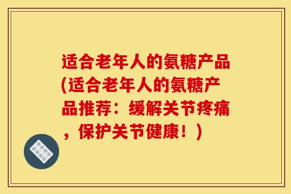 适合老年人的氨糖产品(适合老年人的氨糖产品推荐：缓解关节疼痛，保护关节健康！)