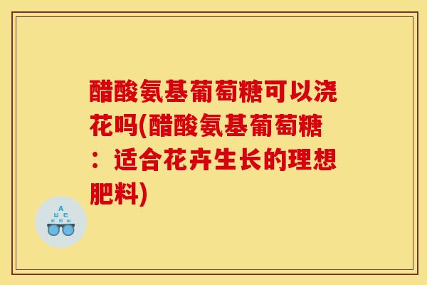 醋酸氨基葡萄糖可以浇花吗(醋酸氨基葡萄糖：适合花卉生长的理想肥料)