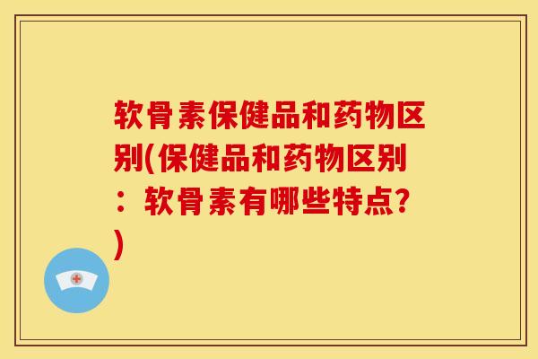 软骨素保健品和药物区别(保健品和药物区别：软骨素有哪些特点？)
